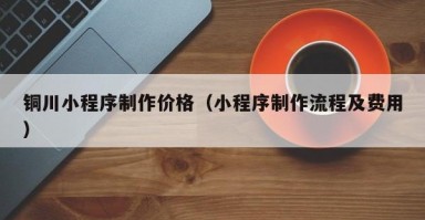 銅川小程序制作價(jià)格（小程序制作流程及費(fèi)用）